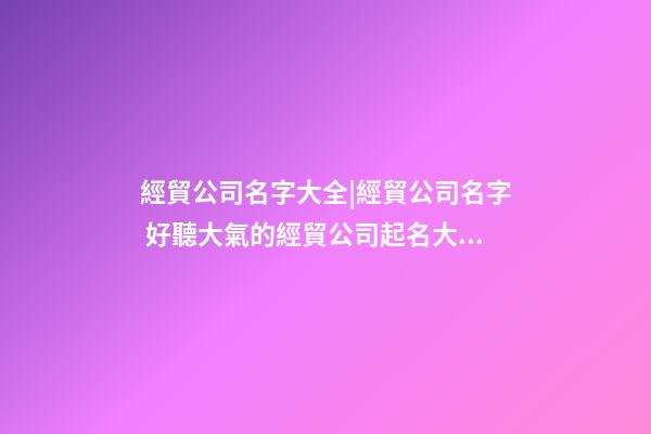 經貿公司名字大全|經貿公司名字 好聽大氣的經貿公司起名大全-第1張-公司起名-玄機派